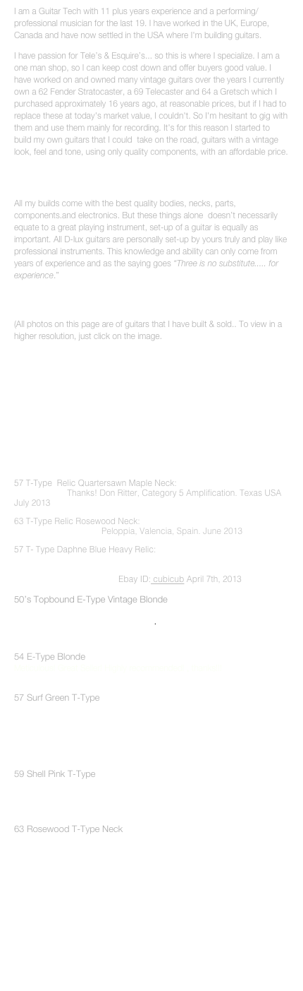 I am a Guitar Tech with 11 plus years experience and a performing/professional musician for the last 19. I have worked in the UK, Europe, Canada and have now settled in the USA where I'm building guitars. 
I have passion for Teles & Esquires... so this is where I specialize. I am a one man shop, so I can keep cost down and offer buyers good value. I have worked on and owned many vintage guitars over the years I currently own a 62 Fender Stratocaster, a 69 Telecaster and 64 a Gretsch which I purchased approximately 16 years ago, at reasonable prices, but if I had to replace these at today's market value, I couldn't. So I'm hesitant to gig with them and use them mainly for recording. It's for this reason I started to build my own guitars that I could  take on the road, guitars with a vintage look, feel and tone, using only quality components, with an affordable price. 

WHEN YOU BUY A GUITAR FROM D-LUX

All my builds come with the best quality bodies, necks, parts, components.and electronics. But these things alone  doesnt necessarily equate to a great playing instrument, set-up of a guitar is equally as important. All D-lux guitars are personally set-up by yours truly and play like professional instruments. This knowledge and ability can only come from years of experience and as the saying goes Three is no substitute..... for experience.
Callum John

(All photos on this page are of guitars that I have built & sold.. To view in a higher resolution, just click on the image.
I also do custom build orders starting at $1150.00. (takes 6-8 weeks) 
Custom relic necks, starting at $350.00
Custom relic harness $85.00
Vintage restoration on a quotaion basis (see pic #6)
Relicing on a quotaion basis

(All photos on this page are guitars that I have built and sold, to view in a higher resolution, just click on the image), 



57 T-Type  Relic Quartersawn Maple Neck: Great Neck....Beyond my expectations. Thanks! Don Ritter, Category 5 Amplification. Texas USA July 2013
63 T-Type Relic Rosewood Neck: Awsome neck and great dude...Thanks Callum. Peloppia, Valencia, Spain. June 2013
57 T- TypeDaphne Blue Heavy Relic:Love the guitar, your craftsmanship is excellent. It compares with and exceeds any custom builder out there. Your attention to detail is amazing. With the D-Lux guarantee its a no brainer. Ebay ID:cubicubApril 7th, 2013
50s Topbound E-Type Vintage Blonde
This guitar is Beautiful ! Fantastic, better than expected !Incredibly hip-looking....can't wait to get it out there... 

Brad Bryant April 2012  http://bedrockradio.com

54 E-Type Blonde
Meticulous! Great Seller! Highly recommended! , thanks!!!
Ebay member ID: nyiknyik  March 2012

57 Surf Green T-Type
Killer 57 Tele! Plays and sounds like an old dear friend! You really did a remarkable job Callum, It's got every bit of the cool vibe...of a Custom Shop. And you know what they cost! Thank You so much. Cheers, Dan. 
Daniel J Furber , June 2012
Ebay member ID: member564234

59 Shell Pink T-Type
The guitar  is simply awesome...Thank you!
Mark Osborne , July 2012
Tuen Mun, NT Hong Kong

63 Rosewood T-Type Neck
Great neck! Superfast delivery! Superb communication! ...and thanks for the CD!
Ebay member ID: RoyalCarter, Umea, Sweden

LOOKING FOR A GREAT PLAYING, PROPERLY SET-UP  GUITAR THAT WONT BREAK THE BANK?......LOOK NO FURTHER!









